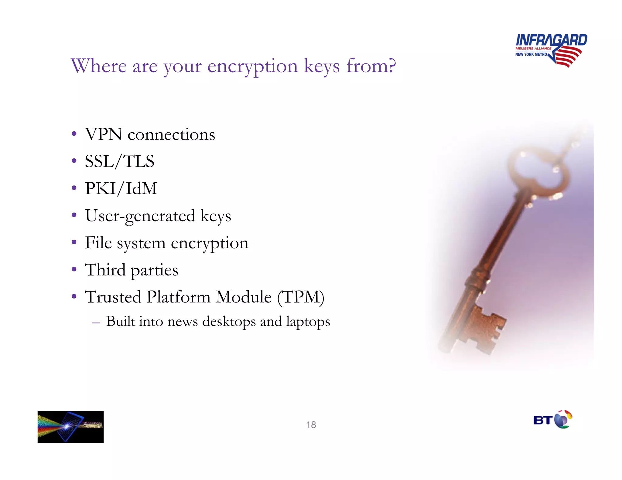 Where are your encryption keys from?


•   VPN connections
•   SSL/TLS
•   PKI/IdM
•   User-generated keys
•   File system encryption
•   Third parties
•   Trusted Platform Module (TPM)
    – Built into news desktops and laptops




                                      18
 