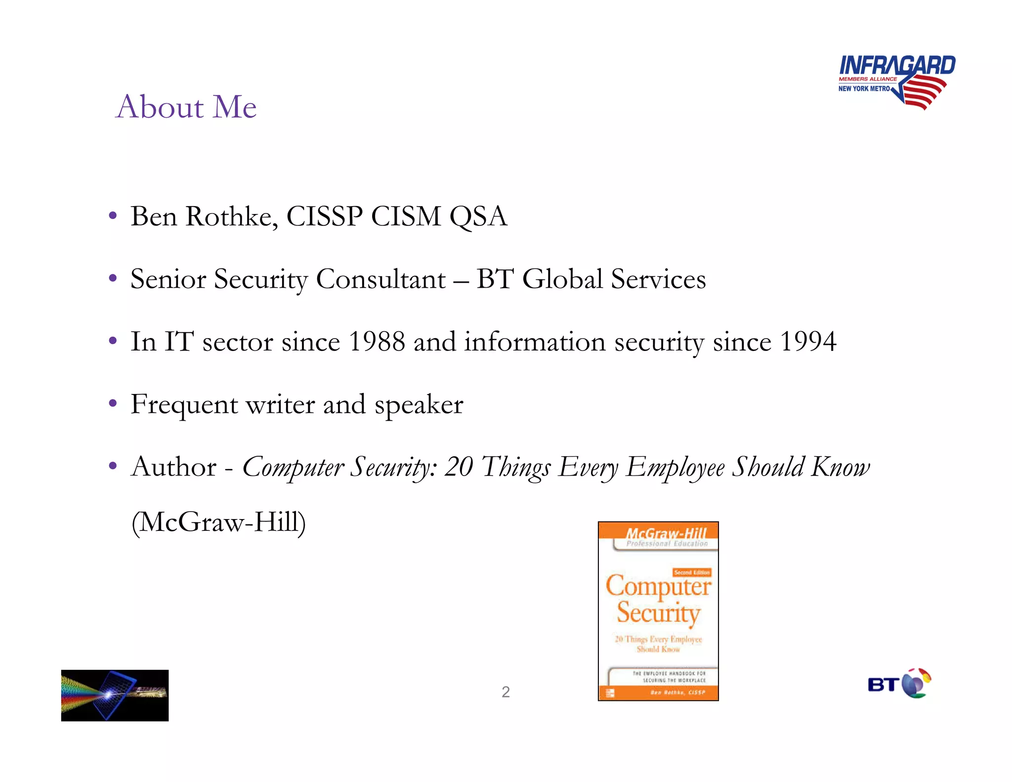 About Me


• Ben Rothke, CISSP CISM QSA

• Senior Security Consultant – BT Global Services

• In IT sector since 1988 and information security since 1994

• Frequent writer and speaker

• Author - Computer Security: 20 Things Every Employee Should Know
 (McGraw-Hill)




                                  2
 