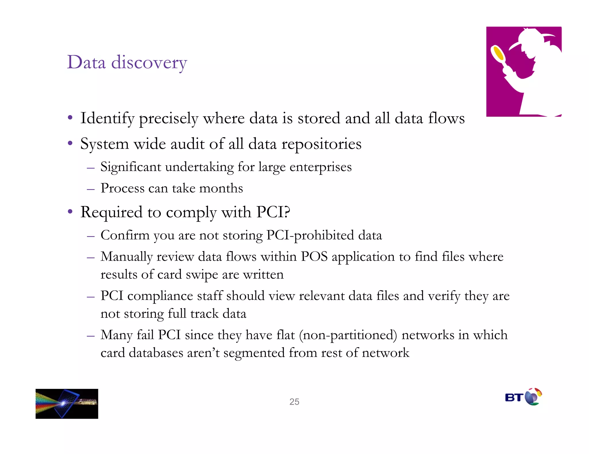 Data discovery

• Identify precisely where data is stored and all data flows
• System wide audit of all data repositories
   – Significant undertaking for large enterprises
   – Process can take months
• Required to comply with PCI?
   – Confirm you are not storing PCI-prohibited data
   – Manually review data flows within POS application to find files where
     results of card swipe are written
   – PCI compliance staff should view relevant data files and verify they are
     not storing full track data
   – Many fail PCI since they have flat (non-partitioned) networks in which
     card databases aren’t segmented from rest of network


                                      25
 