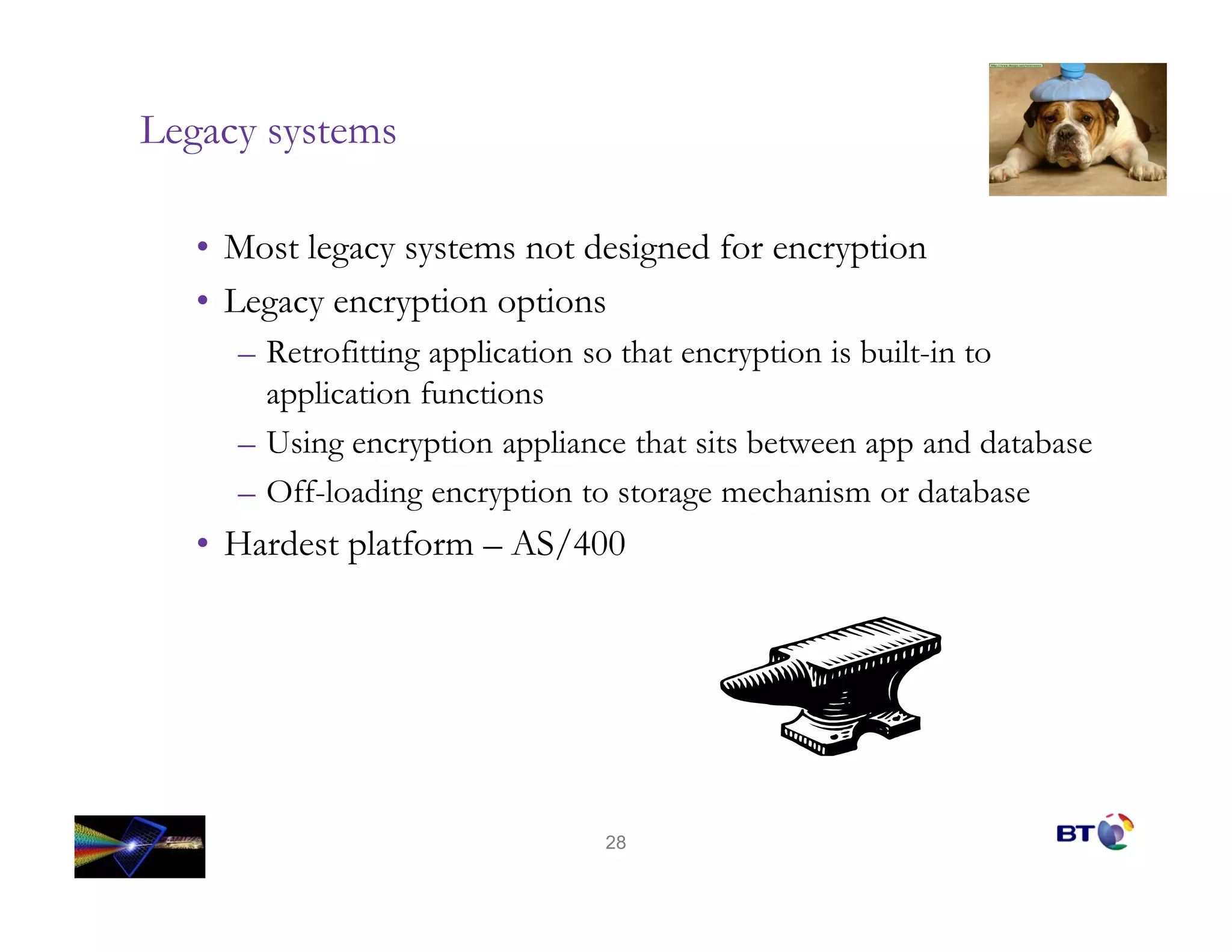 Legacy systems

   • Most legacy systems not designed for encryption
   • Legacy encryption options
     – Retrofitting application so that encryption is built-in to
       application functions
     – Using encryption appliance that sits between app and database
     – Off-loading encryption to storage mechanism or database
   • Hardest platform – AS/400




                                28
 