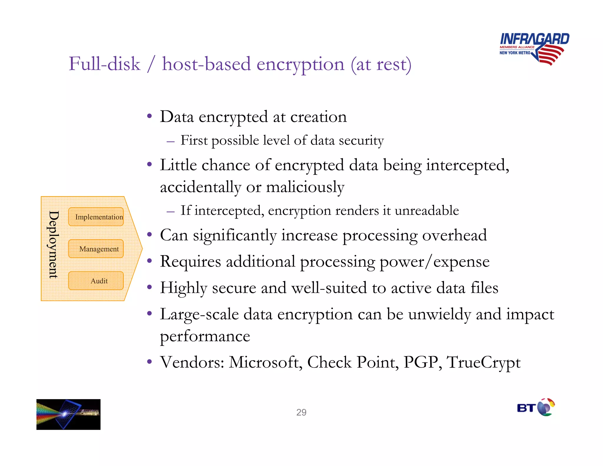 Full-disk / host-based encryption (at rest)

                              • Data encrypted at creation
                                  – First possible level of data security
                              • Little chance of encrypted data being intercepted,
                                accidentally or maliciously
                                  – If intercepted, encryption renders it unreadable
Deployment
Deployment




             Implementation

                              • Can significantly increase processing overhead
              Management

                              • Requires additional processing power/expense
                 Audit
                              • Highly secure and well-suited to active data files
                              • Large-scale data encryption can be unwieldy and impact
                                performance
                              • Vendors: Microsoft, Check Point, PGP, TrueCrypt

                                                         29
 