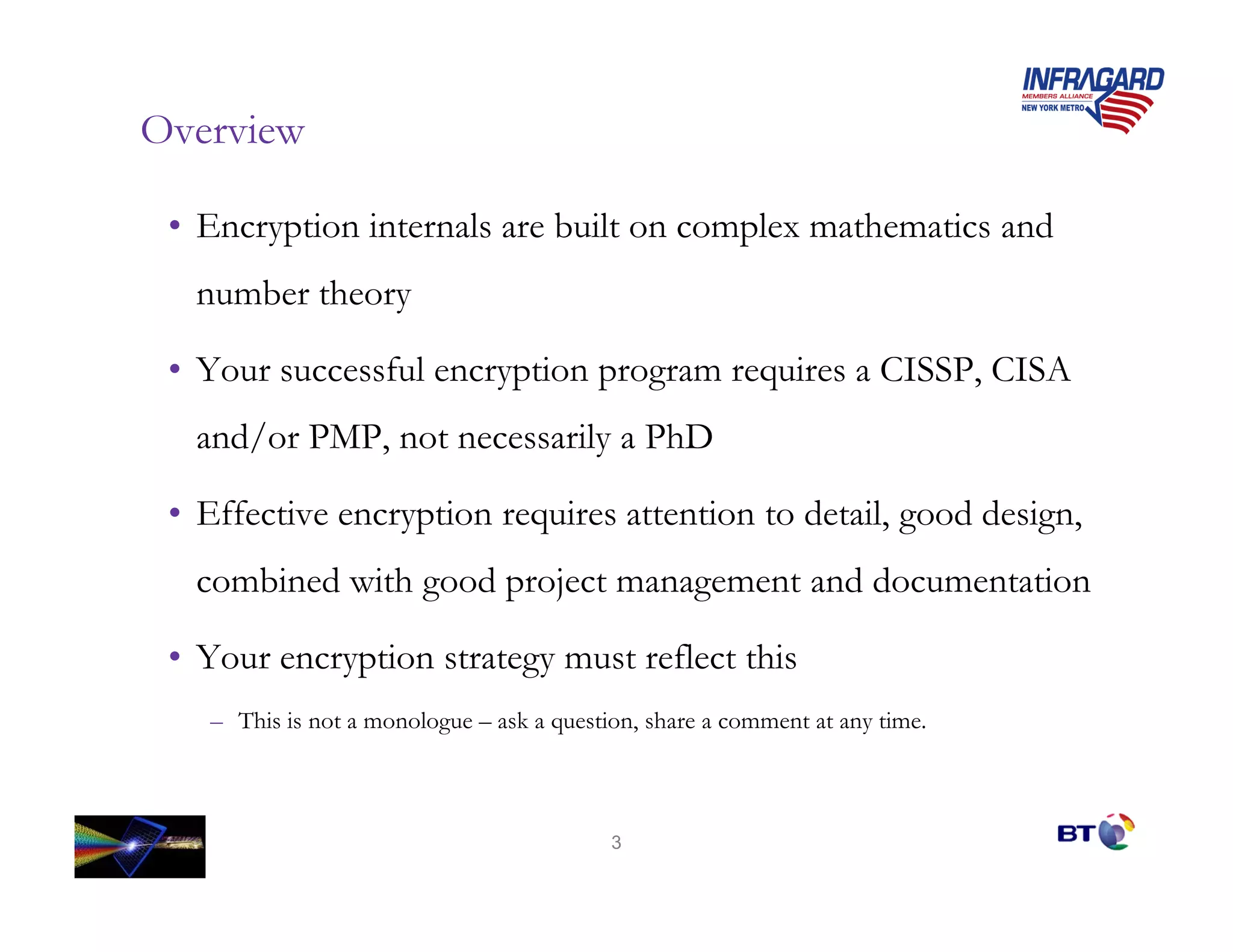 Overview

 • Encryption internals are built on complex mathematics and
  number theory

 • Your successful encryption program requires a CISSP, CISA
  and/or PMP, not necessarily a PhD

 • Effective encryption requires attention to detail, good design,
  combined with good project management and documentation

 • Your encryption strategy must reflect this
   – This is not a monologue – ask a question, share a comment at any time.



                                           3
 