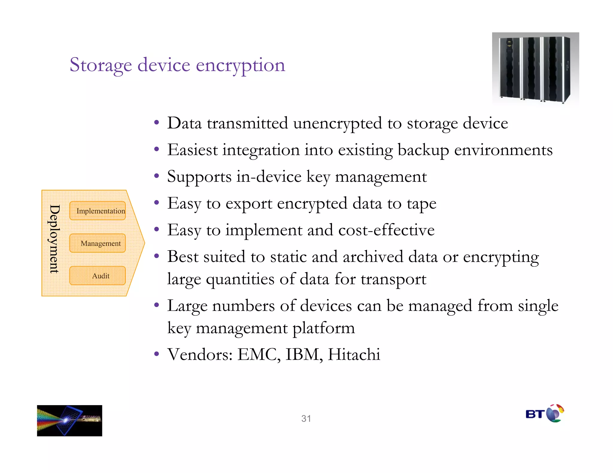 Storage device encryption

                              • Data transmitted unencrypted to storage device
                              • Easiest integration into existing backup environments
                              • Supports in-device key management
                              • Easy to export encrypted data to tape
Deployment
Deployment




             Implementation

                              • Easy to implement and cost-effective
              Management

                              • Best suited to static and archived data or encrypting
                 Audit
                                large quantities of data for transport
                              • Large numbers of devices can be managed from single
                                key management platform
                              • Vendors: EMC, IBM, Hitachi


                                                  31
 