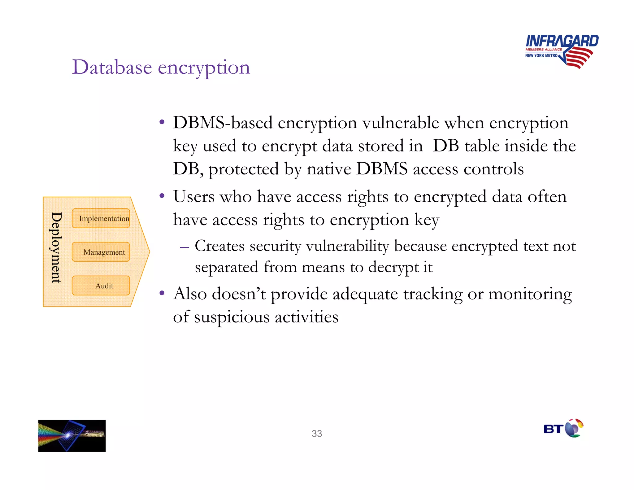 Database encryption

                              • DBMS-based encryption vulnerable when encryption
                                key used to encrypt data stored in DB table inside the
                                DB, protected by native DBMS access controls
                              • Users who have access rights to encrypted data often
                                have access rights to encryption key
Deployment
Deployment




             Implementation



              Management        – Creates security vulnerability because encrypted text not
                                  separated from means to decrypt it
                 Audit
                              • Also doesn’t provide adequate tracking or monitoring
                                of suspicious activities




                                                   33
 
