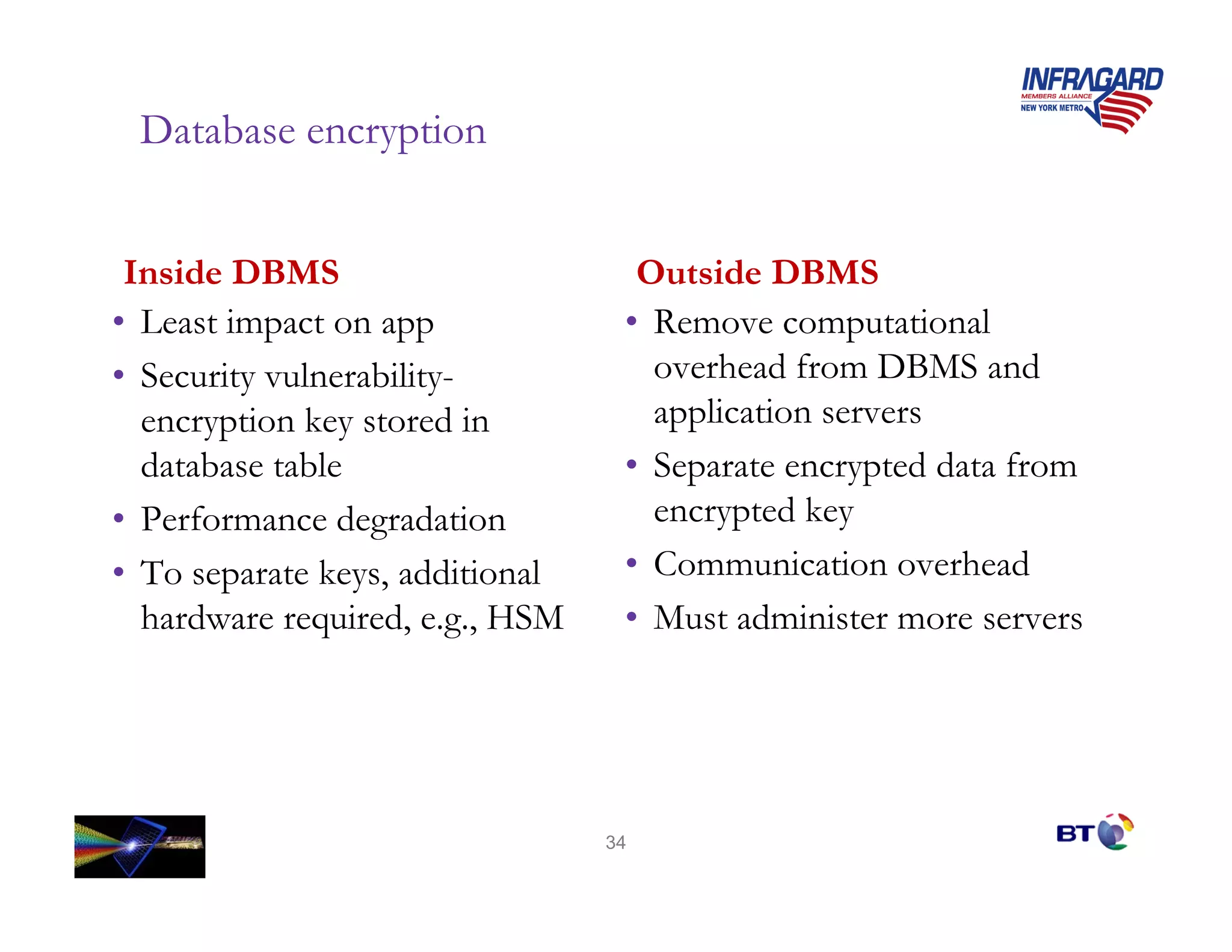 Database encryption


 Inside DBMS                       Outside DBMS
• Least impact on app             • Remove computational
• Security vulnerability-           overhead from DBMS and
  encryption key stored in          application servers
  database table                  • Separate encrypted data from
• Performance degradation           encrypted key
• To separate keys, additional    • Communication overhead
  hardware required, e.g., HSM    • Must administer more servers




                                 34
 