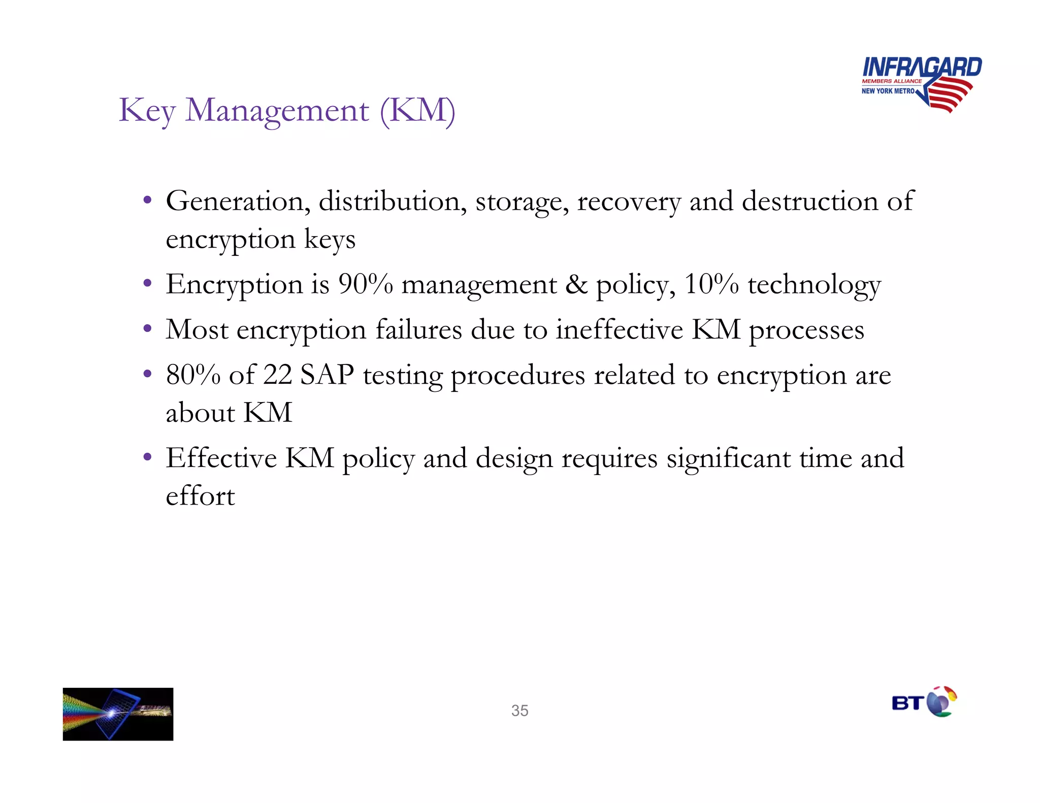 Key Management (KM)

 • Generation, distribution, storage, recovery and destruction of
   encryption keys
 • Encryption is 90% management & policy, 10% technology
 • Most encryption failures due to ineffective KM processes
 • 80% of 22 SAP testing procedures related to encryption are
   about KM
 • Effective KM policy and design requires significant time and
   effort




                               35
 