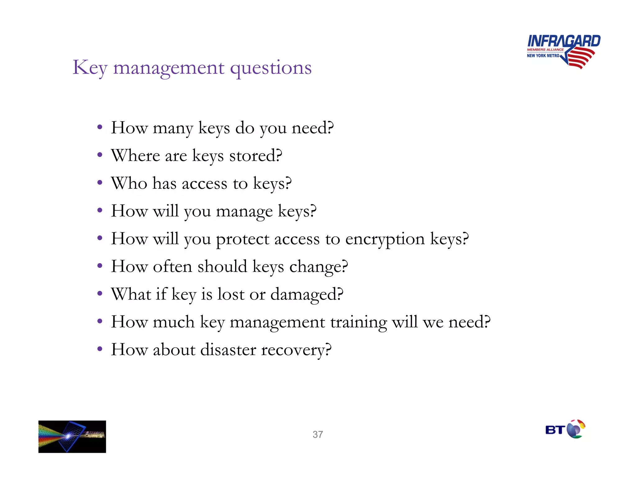 Key management questions

  •   How many keys do you need?
  •   Where are keys stored?
  •   Who has access to keys?
  •   How will you manage keys?
  •   How will you protect access to encryption keys?
  •   How often should keys change?
  •   What if key is lost or damaged?
  •   How much key management training will we need?
  •   How about disaster recovery?



                              37
 