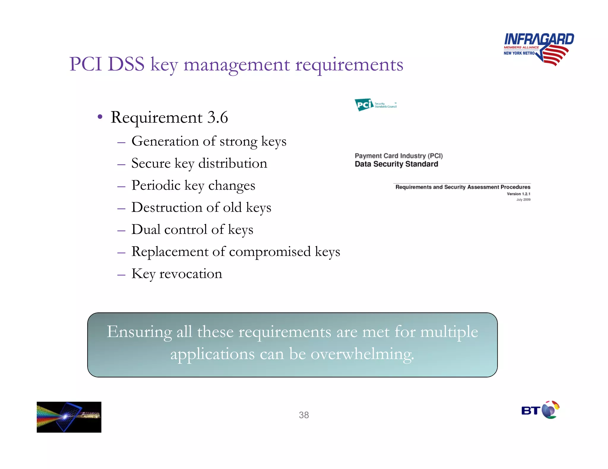 PCI DSS key management requirements

  • Requirement 3.6
     –   Generation of strong keys
     –   Secure key distribution
     –   Periodic key changes
     –   Destruction of old keys
     –   Dual control of keys
     –   Replacement of compromised keys
     –   Key revocation


   Ensuring all these requirements are met for multiple
           applications can be overwhelming.


                                 38
 