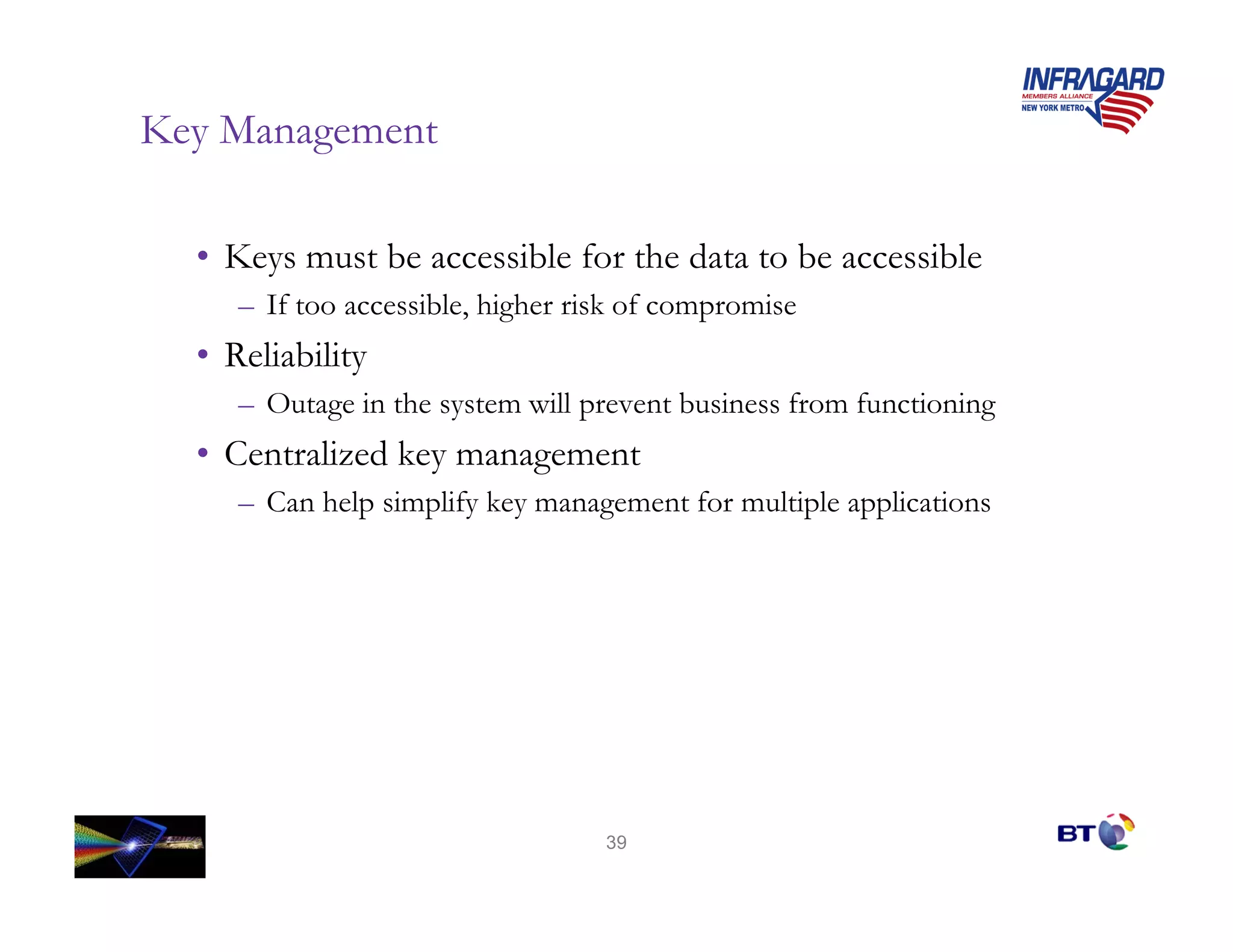 Key Management

  • Keys must be accessible for the data to be accessible
     – If too accessible, higher risk of compromise
  • Reliability
     – Outage in the system will prevent business from functioning
  • Centralized key management
     – Can help simplify key management for multiple applications




                                   39
 