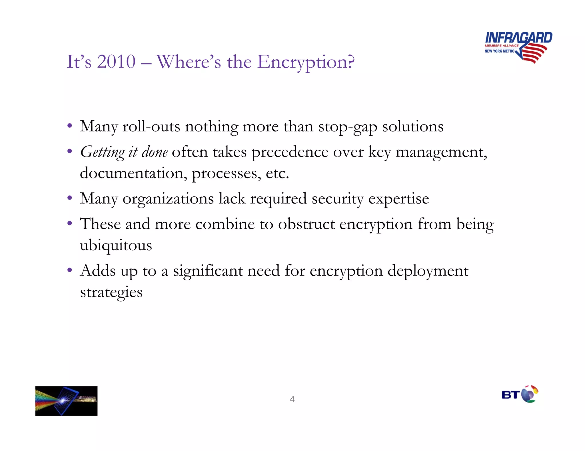 It’s 2010 – Where’s the Encryption?


• Many roll-outs nothing more than stop-gap solutions
• Getting it done often takes precedence over key management,
  documentation, processes, etc.
• Many organizations lack required security expertise
• These and more combine to obstruct encryption from being
  ubiquitous
• Adds up to a significant need for encryption deployment
  strategies




                               4
 