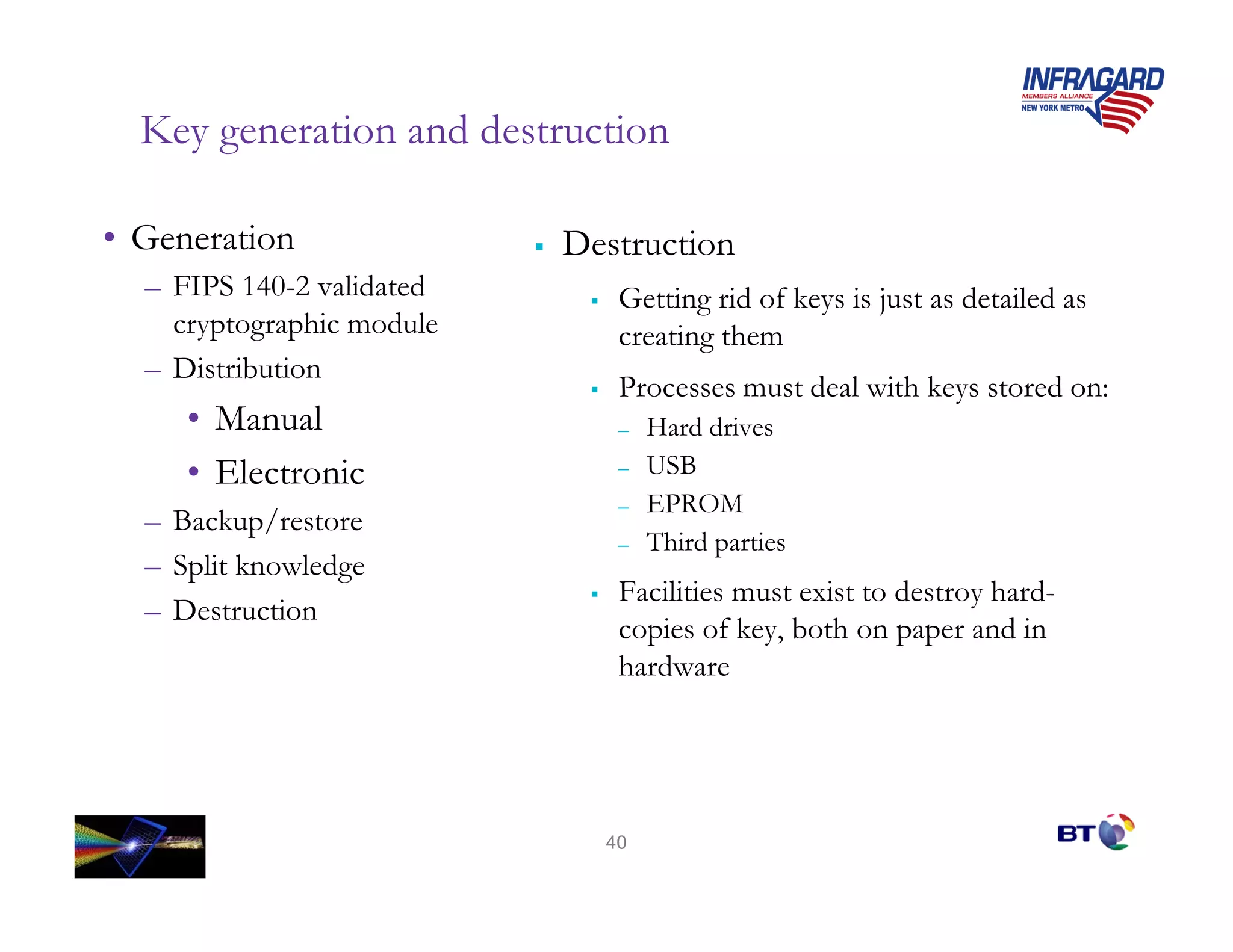 Key generation and destruction

• Generation               Destruction
  – FIPS 140-2 validated      Getting rid of keys is just as detailed as
    cryptographic module      creating them
  – Distribution
                              Processes must deal with keys stored on:
     • Manual                 –   Hard drives
     • Electronic             –   USB
                              –   EPROM
  – Backup/restore
                              –   Third parties
  – Split knowledge
                              Facilities must exist to destroy hard-
  – Destruction
                              copies of key, both on paper and in
                              hardware




                             40
 