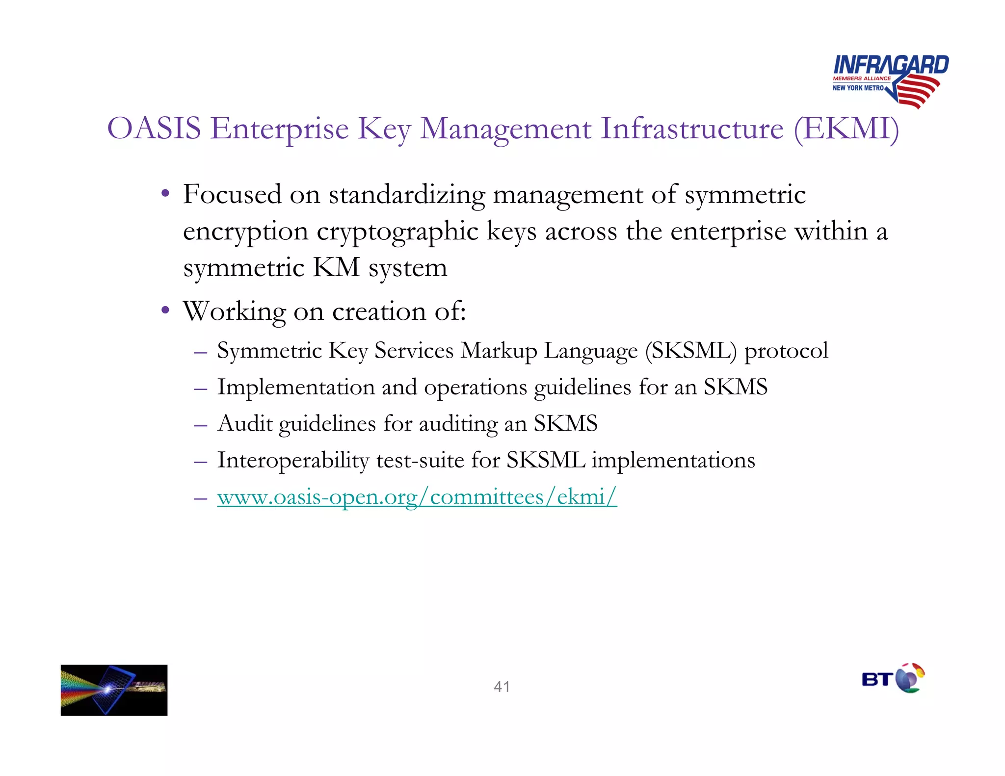 OASIS Enterprise Key Management Infrastructure (EKMI)
   • Focused on standardizing management of symmetric
     encryption cryptographic keys across the enterprise within a
     symmetric KM system
   • Working on creation of:
     –   Symmetric Key Services Markup Language (SKSML) protocol
     –   Implementation and operations guidelines for an SKMS
     –   Audit guidelines for auditing an SKMS
     –   Interoperability test-suite for SKSML implementations
     –   www.oasis-open.org/committees/ekmi/




                                 41
 