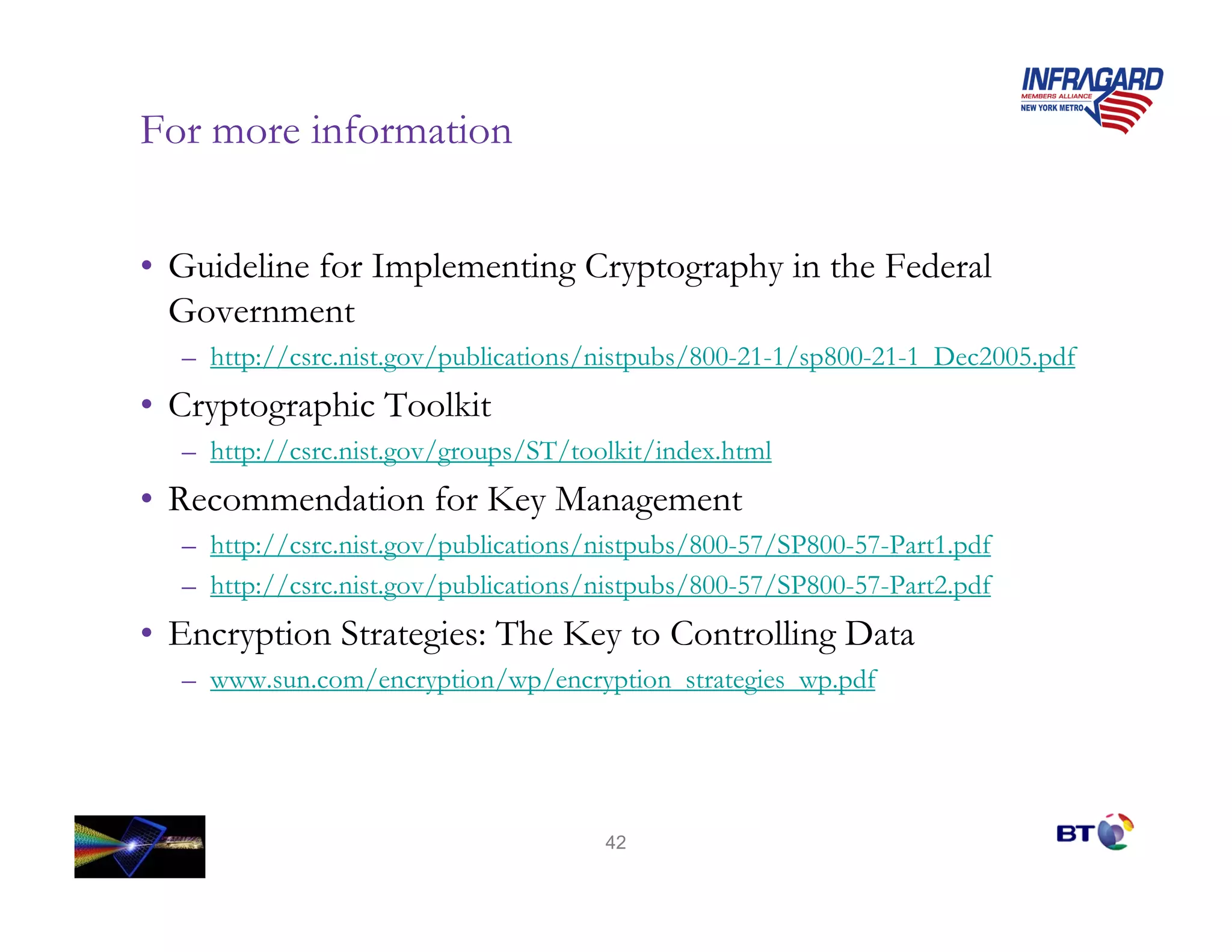 For more information


• Guideline for Implementing Cryptography in the Federal
  Government
  – http://csrc.nist.gov/publications/nistpubs/800-21-1/sp800-21-1_Dec2005.pdf
• Cryptographic Toolkit
  – http://csrc.nist.gov/groups/ST/toolkit/index.html
• Recommendation for Key Management
  – http://csrc.nist.gov/publications/nistpubs/800-57/SP800-57-Part1.pdf
  – http://csrc.nist.gov/publications/nistpubs/800-57/SP800-57-Part2.pdf
• Encryption Strategies: The Key to Controlling Data
  – www.sun.com/encryption/wp/encryption_strategies_wp.pdf




                                      42
 