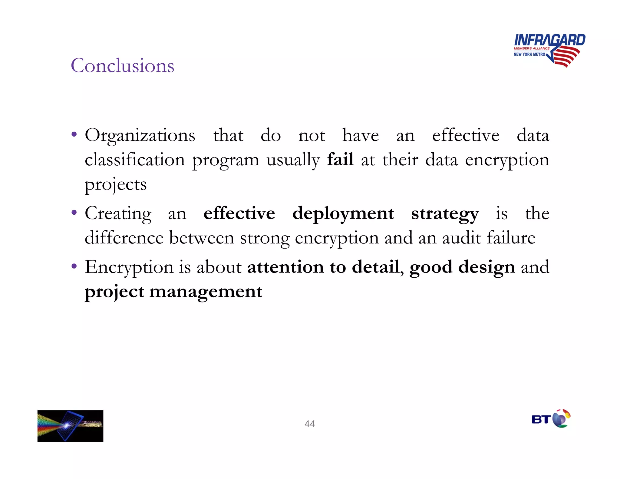 Conclusions


• Organizations that do not have an effective data
  classification program usually fail at their data encryption
  projects
• Creating an effective deployment strategy is the
  difference between strong encryption and an audit failure
• Encryption is about attention to detail, good design and
  project management




                              44
 