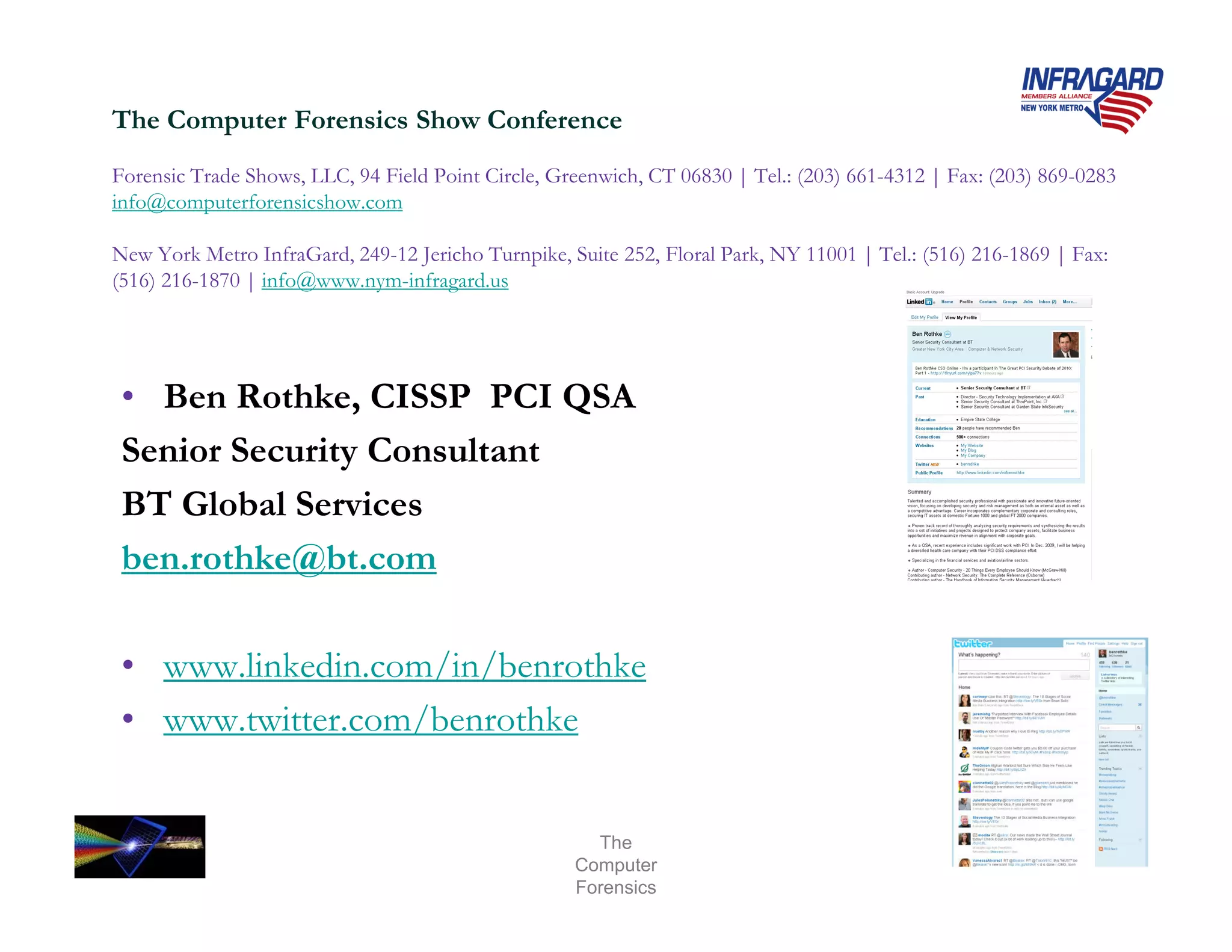The Computer Forensics Show Conference
Forensic Trade Shows, LLC, 94 Field Point Circle, Greenwich, CT 06830 | Tel.: (203) 661-4312 | Fax: (203) 869-0283
info@computerforensicshow.com

New York Metro InfraGard, 249-12 Jericho Turnpike, Suite 252, Floral Park, NY 11001 | Tel.: (516) 216-1869 | Fax:
(516) 216-1870 | info@www.nym-infragard.us




 • Ben Rothke, CISSP PCI QSA
 Senior Security Consultant
 BT Global Services
 ben.rothke@bt.com

 • www.linkedin.com/in/benrothke
 • www.twitter.com/benrothke


                                                      The
                                                    Computer
                                                    Forensics
 