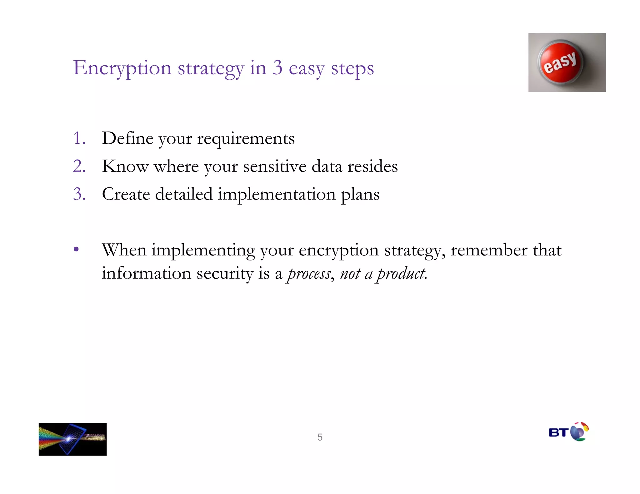 Encryption strategy in 3 easy steps


1. Define your requirements
2. Know where your sensitive data resides
3. Create detailed implementation plans

•   When implementing your encryption strategy, remember that
    information security is a process, not a product.




                              5
 