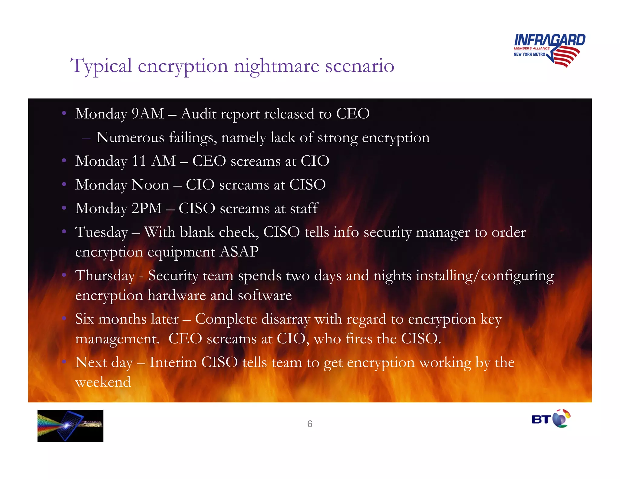 Typical encryption nightmare scenario

• Monday 9AM – Audit report released to CEO
   – Numerous failings, namely lack of strong encryption
• Monday 11 AM – CEO screams at CIO
• Monday Noon – CIO screams at CISO
• Monday 2PM – CISO screams at staff
• Tuesday – With blank check, CISO tells info security manager to order
  encryption equipment ASAP
• Thursday - Security team spends two days and nights installing/configuring
  encryption hardware and software
• Six months later – Complete disarray with regard to encryption key
  management. CEO screams at CIO, who fires the CISO.
• Next day – Interim CISO tells team to get encryption working by the
  weekend

                                     6
 
