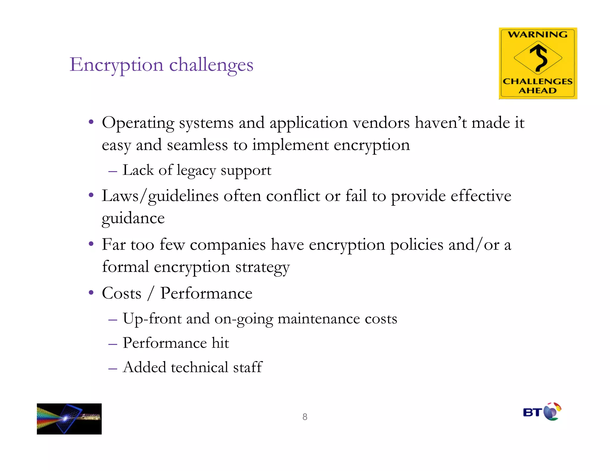 Encryption challenges

  • Operating systems and application vendors haven’t made it
    easy and seamless to implement encryption
    – Lack of legacy support
  • Laws/guidelines often conflict or fail to provide effective
    guidance
  • Far too few companies have encryption policies and/or a
    formal encryption strategy
  • Costs / Performance
    – Up-front and on-going maintenance costs
    – Performance hit
    – Added technical staff

                                8
 