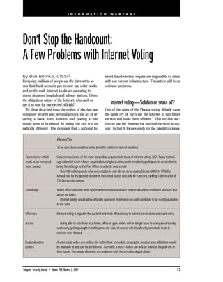 I N F O R M A T I O N                W A R F A R E




Don’t Stop the Handcount:
A Few Problems with Internet Voting
by Ben Rothke, CISSP                                                        ternet-based election require are impossible to attain
Every day, millions of people use the Internet to ac-                       with our current infrastructure. This article will focus
cess their bank accounts pay income tax, order books                        on those problems.
and send e-mail. Internet kiosks are appearing in
stores, airplanes, hospitals and subway stations. Given
the ubiquitous nature of the Internet, why can’t we
use it to vote for our elected officials?                                        Internet voting—Solution or snake oil?
  To those detached from the realms of election law,                        Out of the ashes of the Florida voting debacle came
computer security and personal privacy, the act of or-                      the battle cry of “Let’s use the Internet to run future
dering a book from Amazon and placing a vote                                election and make them efficient”. This reckless reac-
would seem to be related. In reality, the two acts are                      tion to use the Internet for national elections is my-
radically different. The demands that a national In-                        opic, in that it focuses solely on the tabulation issues,

                                 Benefits
                                 To be sure, there would be some benefits to Internet-based elections:

  Convenience which              Convenience is one of the most compelling arguments in favor of Internet voting. USA Today technol-
  leads to an increased          ogy columnist Kevin Maney equated traveling to a voting booth in order to participate in an election to
  voter turnout                  being forced to go to the Post Office in order to send e-mail.
                                    Over 100 million people who were eligible to vote did not do so during Election 2000. In 1998 the
                                 turnout rate for the general election in the United States was only 44.9 percent, ranking 138th in a list of
                                 170 Democratic nations.

  Knowledge                      Voters often have little or no significant information available to them about the candidates or issues that
                                 are on the ballot.
                                    Internet voting would allow officially approved information on each candidate to be readily available
                                 to the voter.

  Efficiency                     Internet voting is arguably the quickest and most efficient way to administer elections and count votes.

 Access                             Being able to vote from your home, office or gym, voters will no longer have to worry about leaving
                                 work early, getting caught in traffic jams, etc. Ease of access will also directly contribute to an in-
                                 creased voter turnout.

 Regional voting                 A voter could utilize any polling site within their immediate geographic area because all ballots would
 centers                         be available at any site via the Internet. Currently, a voter’s ballot can only be found at the poll site in
                                 their locale. This would eliminate any problems with the so-called digital divide.




Computer Security Journal • Volume XVII, Number 2, 2001                                                                                         13
 
