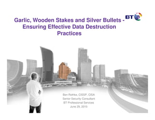 Garlic, Wooden Stakes and Silver Bullets -
  Ensuring Effective Data Destruction
               Practices




                  Ben Rothke, CISSP, CISA
                  Senior Security Consultant
                  BT Professional Services
                        June 29, 2010
 