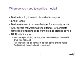 When do you need to sanitize media?


• Device is sold, donated, discarded or recycled
• End of lease
• Device returned to a manufacturer for warranty repair
• After severe malware/hacking attempt, for complete
  removal of offending code from infected storage device
• RAID or hot spare:
    – Hot spare placed into service, then removed when faulty RAID
      drive was replaced
    – Hot spare should be sanitized, as well as the original failed
      RAID drive if the drive is still operational



                                  11
 