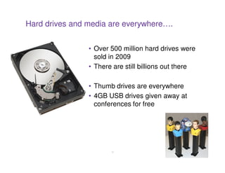 Hard drives and media are everywhere….


                • Over 500 million hard drives were
                  sold in 2009
                • There are still billions out there

                • Thumb drives are everywhere
                • 4GB USB drives given away at
                  conferences for free




                       12
 