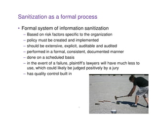 Sanitization as a formal process
• Formal system of information sanitization
  – Based on risk factors specific to the organization
  – policy must be created and implemented
  – should be extensive, explicit, auditable and audited
  – performed in a formal, consistent, documented manner
  – done on a scheduled basis
  – in the event of a failure, plaintiff’s lawyers will have much less to
    use, which could likely be judged positively by a jury
  – has quality control built in




                                   13
 
