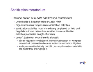 Sanitization moratorium

• Include notion of a data sanitization moratorium
  – Often called a Litigation Hold or Legal Hold
  – organization must stop its data sanitization activities
  – sanitization activities must immediately be placed on hold until
    Legal department determines whether these sanitization
    activities jeopardize sought-after data
  – doesn’t just mean when there is a lawsuit
     • can be regulatory investigation, internal investigation for workplace
       misconduct, preservation because a client or vendor is in litigation
     • while you aren’t technically part of it, you may have data material to
       the matter they are involved in




                                     15
 