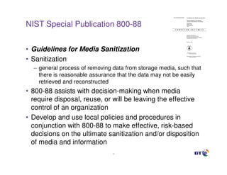 NIST Special Publication 800-88


• Guidelines for Media Sanitization
• Sanitization
  – general process of removing data from storage media, such that
    there is reasonable assurance that the data may not be easily
    retrieved and reconstructed
• 800-88 assists with decision-making when media
  require disposal, reuse, or will be leaving the effective
  control of an organization
• Develop and use local policies and procedures in
  conjunction with 800-88 to make effective, risk-based
  decisions on the ultimate sanitization and/or disposition
  of media and information
                                18
 