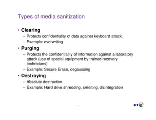Types of media sanitization

• Clearing
  – Protects confidentiality of data against keyboard attack.
  – Example: overwriting
• Purging
  – Protects the confidentiality of information against a laboratory
    attack (use of special equipment by trained recovery
    technicians)
  – Example: Secure Erase, degaussing
• Destroying
  – Absolute destruction
  – Example: Hard drive shredding, smelting, disintegration



                                  19
 