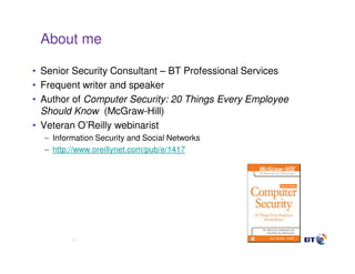 About me

• Senior Security Consultant – BT Professional Services
• Frequent writer and speaker
• Author of Computer Security: 20 Things Every Employee
  Should Know (McGraw-Hill)
• Veteran O’Reilly webinarist
  – Information Security and Social Networks
  – http://www.oreillynet.com/pub/e/1417




         2
 