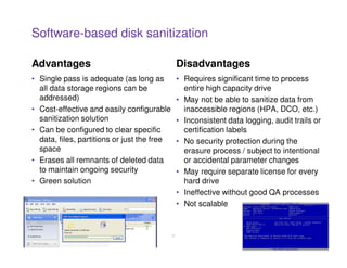 Software-based disk sanitization

Advantages                                        Disadvantages
• Single pass is adequate (as long as             • Requires significant time to process
  all data storage regions can be                   entire high capacity drive
  addressed)                                      • May not be able to sanitize data from
• Cost-effective and easily configurable            inaccessible regions (HPA, DCO, etc.)
  sanitization solution                           • Inconsistent data logging, audit trails or
• Can be configured to clear specific               certification labels
  data, files, partitions or just the free        • No security protection during the
  space                                             erasure process / subject to intentional
• Erases all remnants of deleted data               or accidental parameter changes
  to maintain ongoing security                    • May require separate license for every
• Green solution                                    hard drive
                                                  • Ineffective without good QA processes
                                                  • Not scalable


                                             21
 