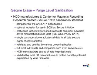 Secure Erase – Purge Level Sanitization
• HDD manufacturers & Center for Magnetic Recording
  Research created Secure Erase sanitization standard
  – component of the ANSI ATA Specification
  – optional inclusion for use in SCSI as Secure Initialize
  – embedded in the firmware of all standards compliant ATA hard
    drives manufactured since 2001 (IDE, ATA, PATA, SATA)
  – single pass operation eradicates all data in all data sectors
  – highly effective and fast
  – validated and certified by various governing bodies
  – but most individuals and companies don’t even know it exists
  – HDD manufacturers scared of irate help-desk calls
  – inhibited by most PC manufacturers to protect from the potential
    exploitation by virus / malware

                                 23
 