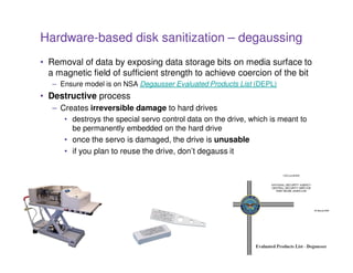 Hardware-based disk sanitization – degaussing
• Removal of data by exposing data storage bits on media surface to
  a magnetic field of sufficient strength to achieve coercion of the bit
   – Ensure model is on NSA Degausser Evaluated Products List (DEPL)
• Destructive process
   – Creates irreversible damage to hard drives
      • destroys the special servo control data on the drive, which is meant to
        be permanently embedded on the hard drive
      • once the servo is damaged, the drive is unusable
      • if you plan to reuse the drive, don’t degauss it




                                       24
 