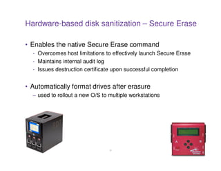Hardware-based disk sanitization – Secure Erase

• Enables the native Secure Erase command
  - Overcomes host limitations to effectively launch Secure Erase
  - Maintains internal audit log
  - Issues destruction certificate upon successful completion


• Automatically format drives after erasure
  – used to rollout a new O/S to multiple workstations




                                 28
 