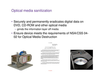 Optical media sanitization


• Securely and permanently eradicates digital data on
  DVD, CD-ROM and other optical media
  – grinds the information layer off media
• Ensure device meets the requirements of NSA/CSS 04-
  02 for Optical Media Destruction




                                 29
 