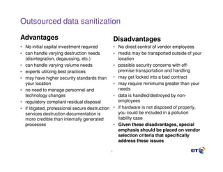 Outsourced data sanitization

Advantages                                             Disadvantages
• No initial capital investment required               • No direct control of vendor employees
• can handle varying destruction needs                 • media may be transported outside of your
  (disintegration, degaussing, etc.)                     location
• can handle varying volume needs                      • possible security concerns with off-
• experts utilizing best practices                       premise transportation and handling
• may have higher security standards than              • may get locked into a bad contract
  your location                                        • may require minimums greater than your
• no need to manage personnel and                        needs
  technology changes                                   • data is handled/destroyed by non-
• regulatory compliant residual disposal                 employees
• if litigated, professional secure destruction        • if hardware is not disposed of properly,
  services destruction documentation is                  you could be included in a pollution
  more credible than internally generated                liability case
  processes                                            • Given these disadvantages, special
                                                         emphasis should be placed on vendor
                                                         selection criteria that specifically
                                                         address these issues

                                                  32
 