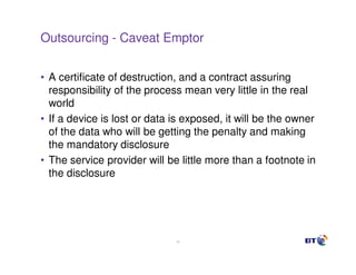 Outsourcing - Caveat Emptor


• A certificate of destruction, and a contract assuring
  responsibility of the process mean very little in the real
  world
• If a device is lost or data is exposed, it will be the owner
  of the data who will be getting the penalty and making
  the mandatory disclosure
• The service provider will be little more than a footnote in
  the disclosure




                              34
 