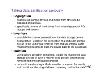 Taking data sanitization seriously
• Segregation
  – separate all storage devices and media from others to be
    disposed of materials.
  – specifically remove all hard drives from to-be-disposed-of PCs,
    laptops and servers
• Inventory
  – establish the chain of possession of the data storage device.
  – best practice - establish the connection of a particular storage
    device to the unit it was removed from and use internal asset
    management records to track the device back to the actual user
• Isolation
  – using secure collection containers, isolate the inventoried data
    storage devices in such a manner as to prevent unauthorized
    removal from the sanitization process
  – but avoid warehousing – Media must be processed frequently
    as to avoid warehousing of drives containing confidential data.
                                  35
 