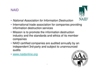 NAID


• National Association for Information Destruction
• International trade association for companies providing
  information destruction services
• Mission is to promote the information destruction
  industry and the standards and ethics of its member
  companies
• NAID certified companies are audited annually by an
  independent 3rd-party and subject to unannounced
  audits
• www.naidonline.org


                            36
 