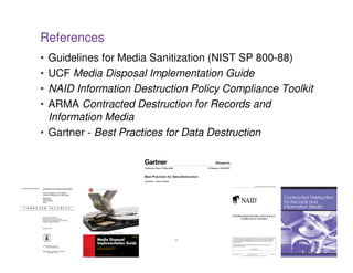 References
• Guidelines for Media Sanitization (NIST SP 800-88)
• UCF Media Disposal Implementation Guide
• NAID Information Destruction Policy Compliance Toolkit
• ARMA Contracted Destruction for Records and
  Information Media
• Gartner - Best Practices for Data Destruction




                           37
 