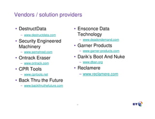 Vendors / solution providers

• DestructData                  • Ensconce Data
  – www.destructdata.com          Technology
                                      – www.deadondemand.com
• Security Engineered
  Machinery                     • Garner Products
  – www.semshred.com                  – www.garner-products.com

• Ontrack Eraser                • Darik’s Boot And Nuke
  – www.ontrack.com                   – www.dban.org

• CPR Tools                     • Reclamere
  – www.cprtools.net                  – www.reclamere.com
• Back Thru the Future
  – www.backthruthefuture.com




                                 38
 