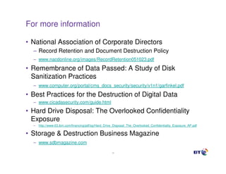 For more information

• National Association of Corporate Directors
  – Record Retention and Document Destruction Policy
  – www.nacdonline.org/images/RecordRetention051023.pdf

• Remembrance of Data Passed: A Study of Disk
  Sanitization Practices
  – www.computer.org/portal/cms_docs_security/security/v1n1/garfinkel.pdf

• Best Practices for the Destruction of Digital Data
  – www.cicadasecurity.com/guide.html

• Hard Drive Disposal: The Overlooked Confidentiality
  Exposure
  –   http://www-03.ibm.com/financing/pdf/sg/Hard_Drive_Disposal_The_Overlooked_Confidentiality_Exposure_AP.pdf

• Storage & Destruction Business Magazine
  – www.sdbmagazine.com

                                                      39
 