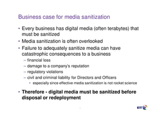 Business case for media sanitization
• Every business has digital media (often terabytes) that
  must be sanitized
• Media sanitization is often overlooked
• Failure to adequately sanitize media can have
  catastrophic consequences to a business
  –   financial loss
  –   damage to a company’s reputation
  –   regulatory violations
  –   civil and criminal liability for Directors and Officers
       • especially since effective media sanitization is not rocket science

• Therefore - digital media must be sanitized before
  disposal or redeployment
                                       4
 