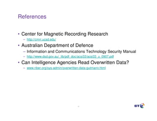 References


• Center for Magnetic Recording Research
  – http://cmrr.ucsd.edu/

• Australian Department of Defence
  – Information and Communications Technology Security Manual
  – http://www.dsd.gov.au/_lib/pdf_doc/acsi33/acsi33_u_0907.pdf

• Can Intelligence Agencies Read Overwritten Data?
  – www.nber.org/sys-admin/overwritten-data-gutmann.html




                                      40
 
