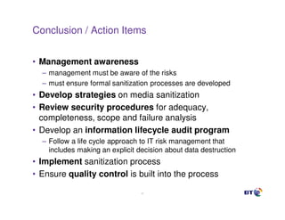 Conclusion / Action Items


• Management awareness
  – management must be aware of the risks
  – must ensure formal sanitization processes are developed
• Develop strategies on media sanitization
• Review security procedures for adequacy,
  completeness, scope and failure analysis
• Develop an information lifecycle audit program
  – Follow a life cycle approach to IT risk management that
    includes making an explicit decision about data destruction
• Implement sanitization process
• Ensure quality control is built into the process

                                 41
 