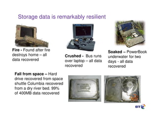 Storage data is remarkably resilient




Fire - Found after fire                                Soaked – PowerBook
destroys home – all           Crushed - Bus runs       underwater for two
data recovered                over laptop – all data   days - all data
                              recovered                recovered
 Fall from space – Hard
 drive recovered from space
 shuttle Columbia recovered
 from a dry river bed. 99%
 of 400MB data recovered
                                 9
 