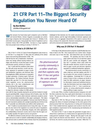 21 CFR Part 11–The Biggest Security
              Regulation You Never Heard Of
              By Ben Rothke
              brothke@thrupoint.net



W      hile everyone has heard about giant companies such as Wal-Mart
       and General Motors, Fortune magazine occasionally runs articles
about huge companies that most people don’t know of. Similarly, in the
                                                                                     individuals for their electronic acts, the creation and preservation of electronic
                                                                                     forensic evidence, and the legal enforceability of electronic signatures and
                                                                                     records. Trust is an aggregate characteristic of the system or process that is
information security space, many people have heard of regulations such as            only as strong as the weakest link. Electronic trustworthiness is measurable
Common Criteria, ISO-17799 and HIPAA. Yet there is a huge regulation                 and can be assessed and designed into e-processes.
that many people know nothing of, namely 21 CFR Part 11.
                                                                                                   Why was 21 CFR Part 11 Needed?
                     What is 21 CFR Part 11?
                                                                                          In the days of old, pharmaceutical companies would literally ship truck-
     Title 21 Part 11 of the U.S. Code of Federal Regulations (also known as         loads of data to the FDA. There clearly had to be a better, faster, cheaper
21 CFR Part 11 or simply Part 11) falls under the authority of the United            and easier way to move this data. And indeed there was—via electronic
States Food and Drug Administration (FDA). The                                                                  networks. The quandary was how to take the
FDA felt that the risks of falsification, misinterpre-                                                          paper system and move it to an electronic system
tation and change without leaving evidence are                                                                  with the same controls and safeguards. With
higher with electronic records than paper records               The pharmaceutical                              that, Part 11 provides criteria under which the
and therefore specific controls are required.                                                                   FDA will consider electronic records to be equiv-
     Part 11 deals with the conditions under which
                                                               security community is                            alent to paper records and electronic signatures
the FDA will accept electronic records and elec-                 a rather small one,                            equivalent to traditional handwritten signatures.
tronic signatures as equivalent to paper records                                                                     The pharmaceutical security community is a
and handwritten signatures and electronic New                  and that explains why                            rather small one, and that explains why Part 11
Drug Application (NDA) submissions as equivalent                                                                has not gotten the same amount of exposure as
to paper submission. A Gartner report, Truth and
                                                               Part 11 has not gotten                           other regulations. Technically, Part 11 is also vol-
Misconceptions: The Federal Electronic Records                    the same amount                               untary in nature in that a company can decide to
Statute 002, says Part 11 is “the most misunder-                                                                make the NDA submission on paper. However,
stood regulation across the pharmaceutical                      of exposure as other                            for information created and maintained electron-
industry and is the most comprehensive and                                                                      ically, that information must now comply with the
broad-reaching FDA regulation today.”
                                                                     regulations.                               requirements of Part 11. From a practical per-
     The FDA wants the bio-pharmaceutical industry                                                              spective, no serious pharmaceutical company is
to adopt the electronic medium for NDA submis-                                                                  doing anything on paper anymore.
sions with the hope of greatly reducing the cost and time involved in compil-             In the early 1990s, a number of pharmaceutical companies met with
ing and submitting NDAs. Jacques Francoeur, CEO of TrustEra, notes “the FDA          the FDA to determine how they could submit information in an electronic
wanted to set a standard to which electronic submissions would be consid-            format. The outcome of this was 21 CFR Part 11, which became effective
ered as demonstrably trustworthy to their paper counterparts. This makes             in August, 1997.
Part 11 the first-in-industry trust regulation.” Francoeur notes that the FDA uses        Way back in 1997, the FDA put on their thinking caps and tried to
the term trust and its variations (for example trustworthy) over 30 times in the     anticipate the effects of network technologies on the entire gamut of the
Part 11 preamble, but unfortunately never defines what exactly trust is.             pharmaceutical field from drug discovery to testing and manufacturing.
     Part 11 builds on security towards trust in many other ways. For exam-          Part 11 then enabled electronic signatures and records to meet the strin-
ple, the clear intent of the regulation is to control the basis of repudiation.      gent compliance requirements for the manufacturing and distribution of
Part 11 states, “ensure the authenticity, integrity, and, when appropriate,          FDA-regulated products.
the confidentiality of electronic records, and to ensure that the signer can-             The intent of Part 11 was to reduce the generation of paper since a
not readily repudiate the signed record as not genuine.”                             clinical trial or submission of a medical device for approval by the FDA can
     The difference between security and trust is that security seeks to control     easily generate truckloads of paper. Moving that data paper to bits and
rights and access in order to maintain confidentiality and integrity of informa-     bytes is both cost effective and more efficient. But in the move to a digi-
tion and trust seeks to control the basis of denial, ensure the accountability of    tal format, the need for security and privacy was created. While Part 11’s

16       THE ISSA JOURNAL x March 2004
 
