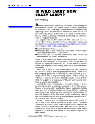 E D P A C S                                                       DECEMBER 2003



                 IS WILD LARRY NOW
                 CRAZY LARRY?
                 BEN ROTHKE

                 R   eaders here likely know of the antics and often-outrageous
                 comments of Oracle’s CEO Larry Ellison. Ellison’s harangues
                 at Microsoft, IBM, and myriad other Oracle adversaries are
                 legendary. While his rants have become the norm within the
                 IT community, recent statements of his can’t be considered a
                 tirade, rather a spurious comment illustrating his unaware-
                 ness of computer security.
                    As reported in the November 26, 2001 issue of Computer
                 World, “New Oracle Center to Tackle Security, Homeland
                 Defense” (www.computerworld.com/securitytopics/security/
                 story/0,10801,66044,00.html), Ellison:
                 ■ stated that Oracle9i is unbreakable
                 ■ challenged the hacker community during the recent Comdex
                   conference to break into the database
                 ■ emphasized the 14 security certifications that Oracle has
                   received from the federal government
                 If one of the three topics were uttered separately, they could
                 possibly be exonerated. Stating them all at a single event is
                 simply an egregious utterance. Mr. Ellison needs to under-
                 stand that corporate CEOs simply can’t make such irrelevant
                 comments.
                    Let’s look at each of these statements on its own. Is Oracle
                 9i unbreakable from a security perspective? While I can’t fault
                 the company president for touting his own product, I chal-
                 lenge him to find a single security expert, within Oracle or
                 without, to back up his claim. Writing a single, secure distrib-
                 uted Java applet is a challenge; writing an unbreakable data-
                 base is a near impossibility.
                    Asking the hacker community to break into Oracle to prove
                 its security is akin to asking a terrorist to prove the airwor-
                 thiness of an aircraft by bombing it. Hacker challenges (which
                 lack any sort of methodology) have been effective only as
                 marketing ploys, but never as a meaningful substantiation of
                 security. Imagine if the FDA used similar challenges: have a
                 few hundred sick people take a new and experimental drug; if
                 no one dies, let’s consider it safe.
                    Finally, government certifications, especially in the IT
                 world, are not in and of themselves worth much. The same
                 American Airlines Airbus that crashed into a residential
                 neighborhood in November 2001 was flying with scores of
                 government certifications, yet those certifications are mean-
                 ingless to the victims’ families or to the lawyers’ litigation on
                 their behalf.

18       © Copyright 2003   CRC Press–All rights reserved.
 