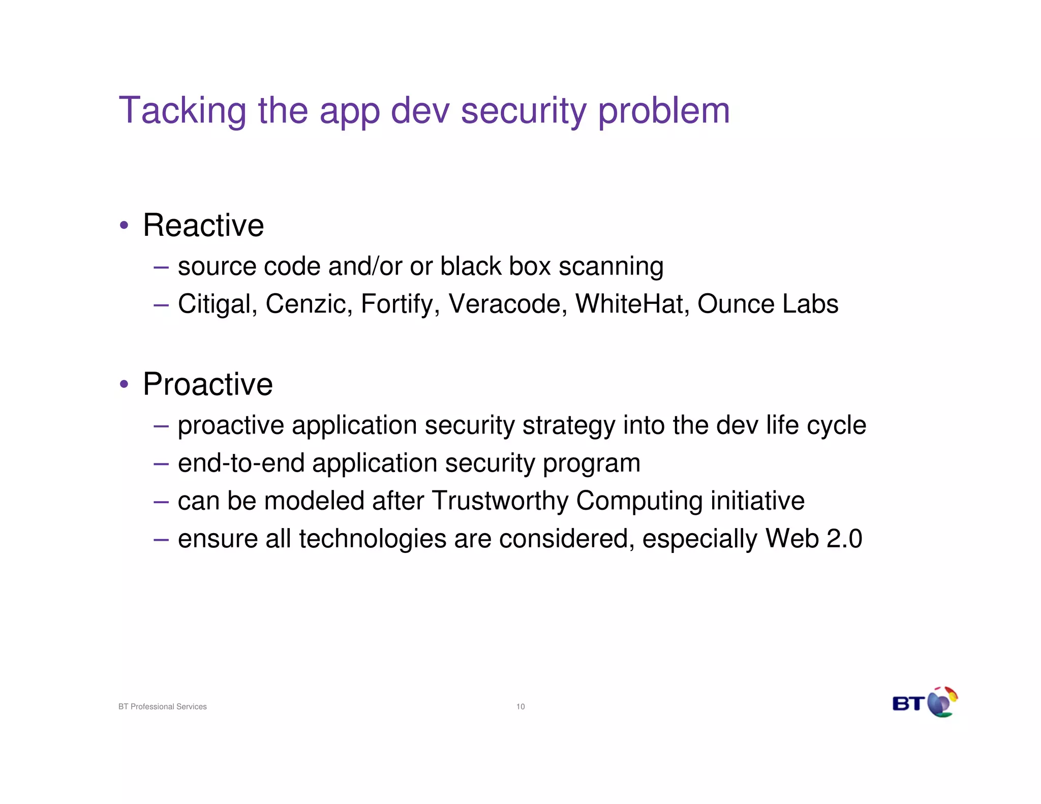 Tacking the app dev security problem


• Reactive
         – source code and/or or black box scanning
         – Citigal, Cenzic, Fortify, Veracode, WhiteHat, Ounce Labs


• Proactive
         –      proactive application security strategy into the dev life cycle
         –      end-to-end application security program
         –      can be modeled after Trustworthy Computing initiative
         –      ensure all technologies are considered, especially Web 2.0




BT Professional Services                      10
 
